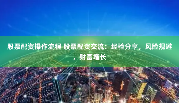 股票配资操作流程 股票配资交流：经验分享，风险规避，财富增长