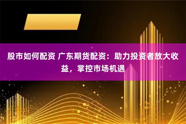 股市如何配资 广东期货配资：助力投资者放大收益，掌控市场机遇