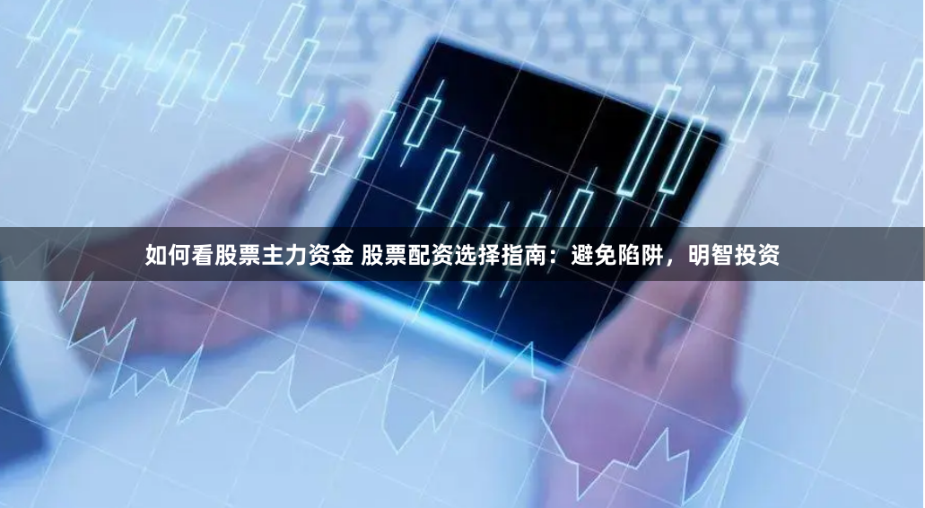 如何看股票主力资金 股票配资选择指南：避免陷阱，明智投资