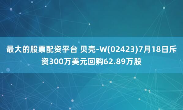 最大的股票配资平台 贝壳-W(02423)7月18日斥资300万美元回购62.89万股