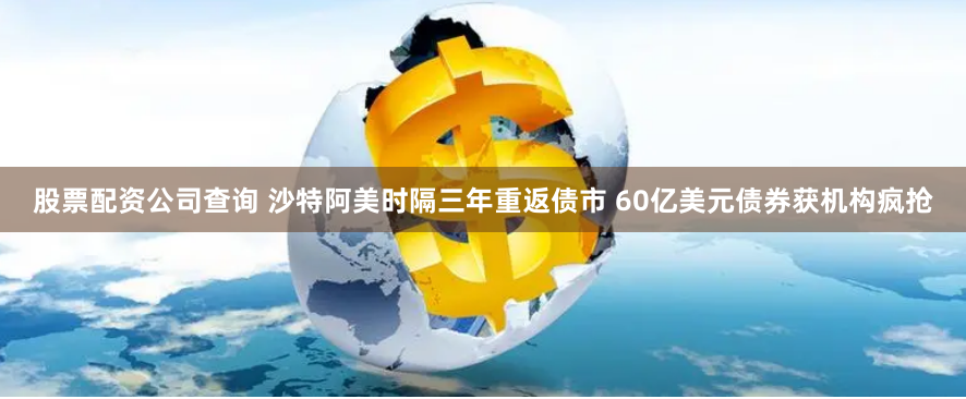 股票配资公司查询 沙特阿美时隔三年重返债市 60亿美元债券获机构疯抢
