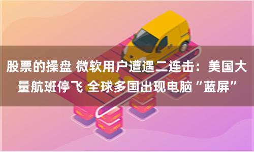 股票的操盘 微软用户遭遇二连击：美国大量航班停飞 全球多国出现电脑“蓝屏”