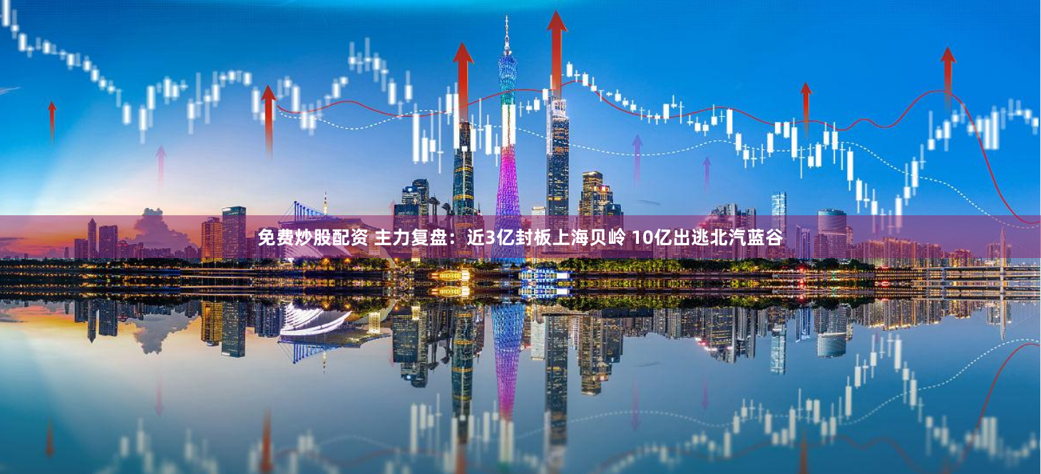 免费炒股配资 主力复盘：近3亿封板上海贝岭 10亿出逃北汽蓝谷