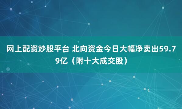 网上配资炒股平台 北向资金今日大幅净卖出59.79亿（附十大成交股）