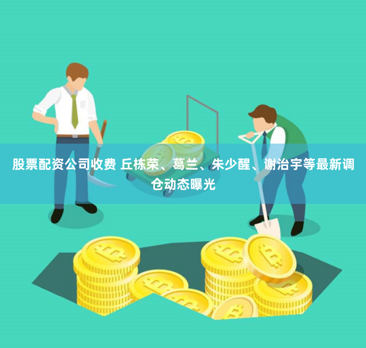 股票配资公司收费 丘栋荣、葛兰、朱少醒、谢治宇等最新调仓动态曝光