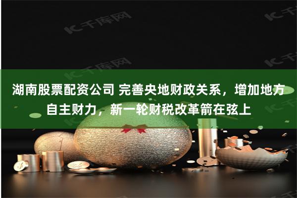 湖南股票配资公司 完善央地财政关系，增加地方自主财力，新一轮财税改革箭在弦上