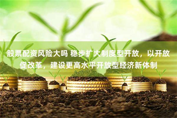 股票配资风险大吗 稳步扩大制度型开放，以开放促改革，建设更高水平开放型经济新体制