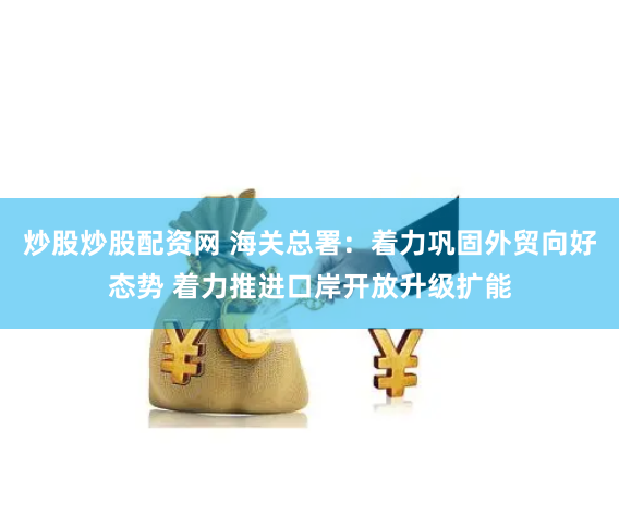 炒股炒股配资网 海关总署：着力巩固外贸向好态势 着力推进口岸开放升级扩能