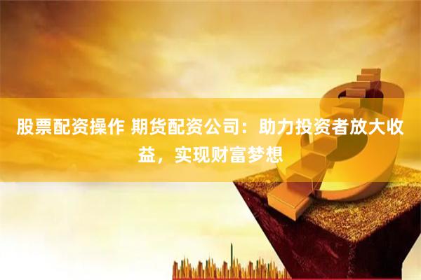 股票配资操作 期货配资公司：助力投资者放大收益，实现财富梦想