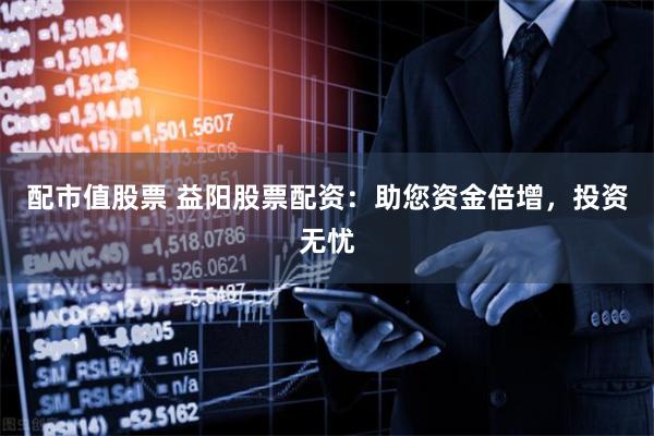 配市值股票 益阳股票配资：助您资金倍增，投资无忧