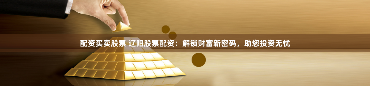 配资买卖股票 辽阳股票配资：解锁财富新密码，助您投资无忧