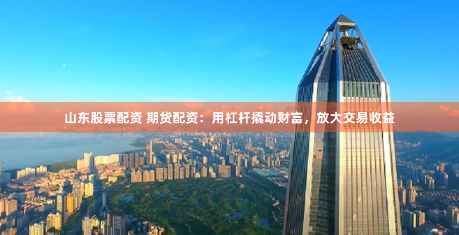 山东股票配资 期货配资：用杠杆撬动财富，放大交易收益