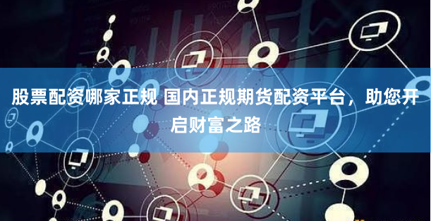 股票配资哪家正规 国内正规期货配资平台，助您开启财富之路
