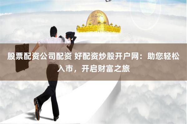 股票配资公司配资 好配资炒股开户网：助您轻松入市，开启财富之旅