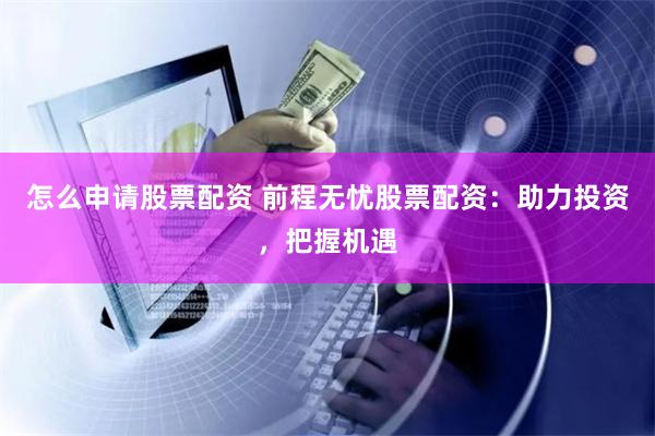 怎么申请股票配资 前程无忧股票配资：助力投资，把握机遇