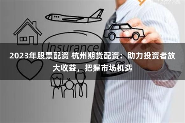 2023年股票配资 杭州期货配资:助力投资者放大收益,把握市场机遇
